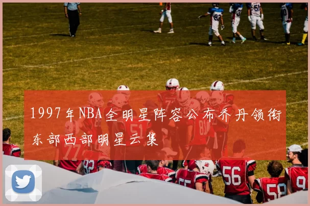 1997年NBA全明星阵容公布乔丹领衔东部西部明星云集