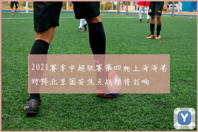 2021赛季中超联赛第四轮上海海港对阵北京国安焦点战即将打响