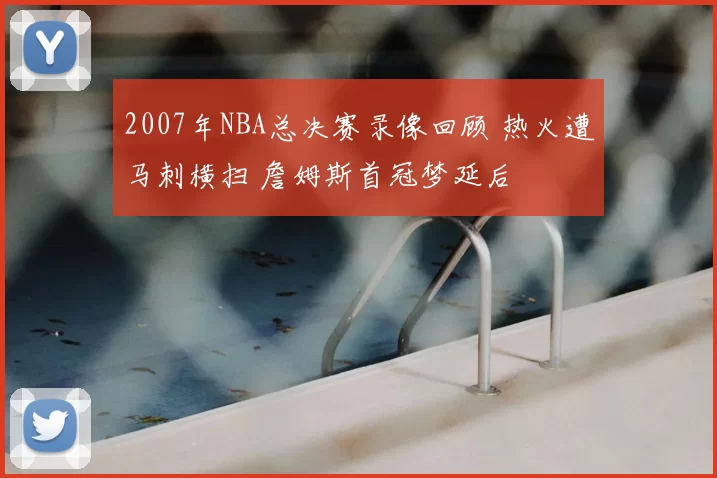 2007年NBA总决赛录像回顾 热火遭马刺横扫 詹姆斯首冠梦延后