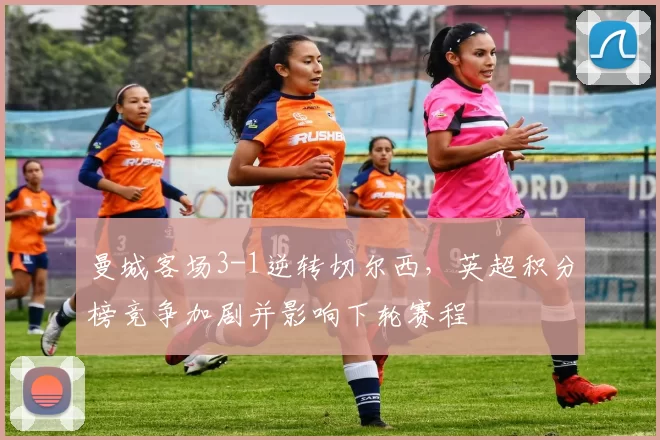 曼城客场3-1逆转切尔西，英超积分榜竞争加剧并影响下轮赛程