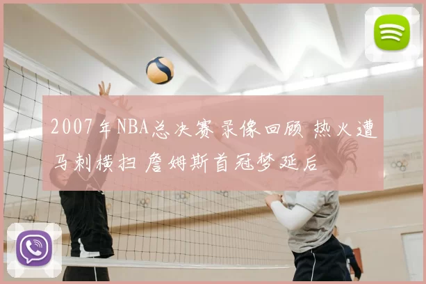 2007年NBA总决赛录像回顾 热火遭马刺横扫 詹姆斯首冠梦延后