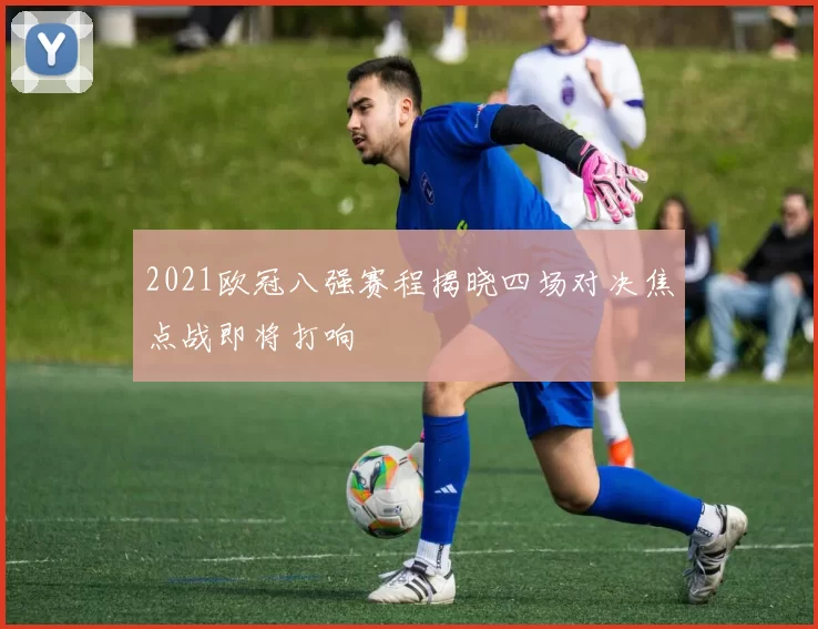 2021欧冠八强赛程揭晓四场对决焦点战即将打响