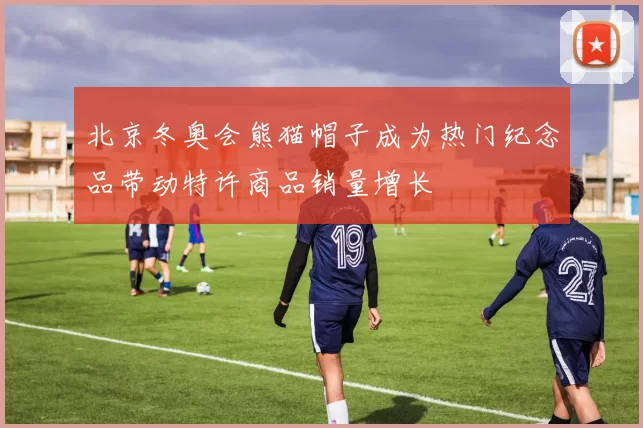 北京冬奥会熊猫帽子成为热门纪念品带动特许商品销量增长