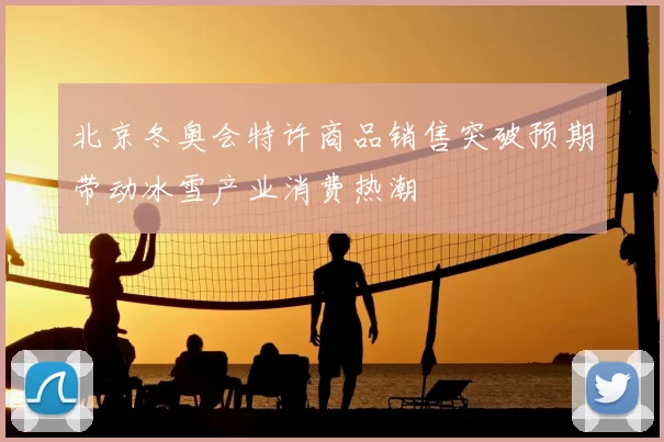 北京冬奥会特许商品销售突破预期带动冰雪产业消费热潮