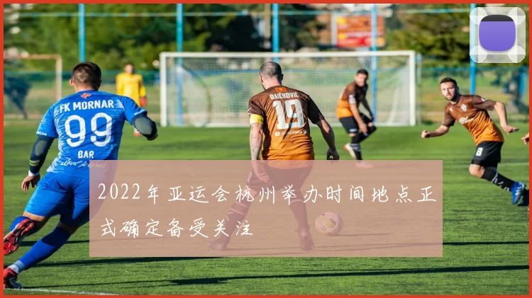 2022年亚运会杭州举办时间地点正式确定备受关注