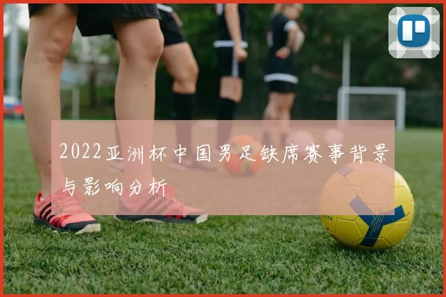 2022亚洲杯中国男足缺席赛事背景与影响分析
