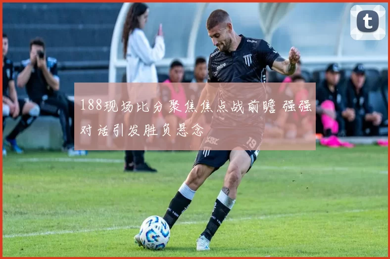 188现场比分聚焦焦点战前瞻 强强对话引发胜负悬念