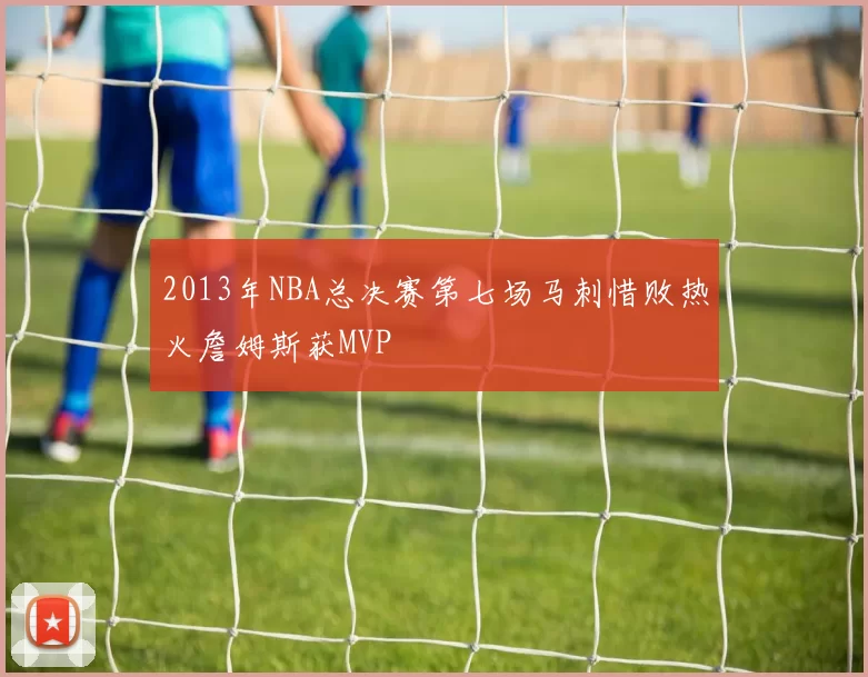 2013年NBA总决赛第七场马刺惜败热火詹姆斯获MVP