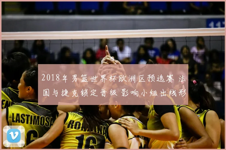 2018年男篮世界杯欧洲区预选赛 法国与捷克锁定晋级 影响小组出线形势