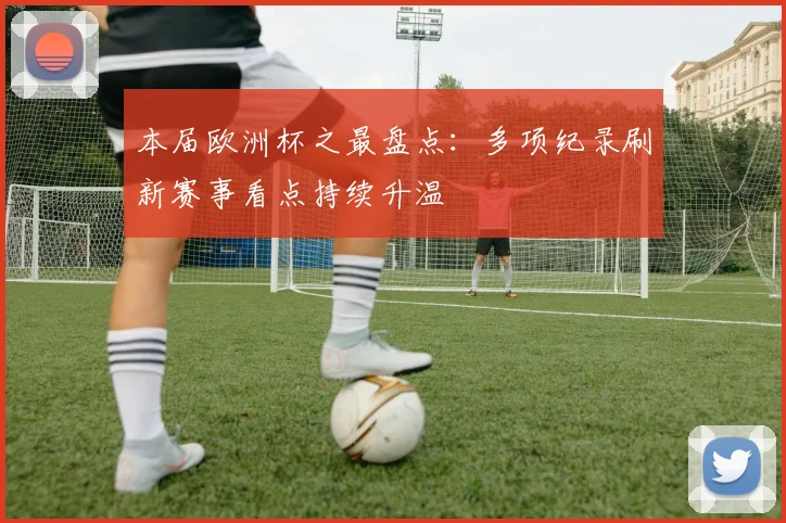 本届欧洲杯之最盘点:多项纪录刷新赛事看点持续升温