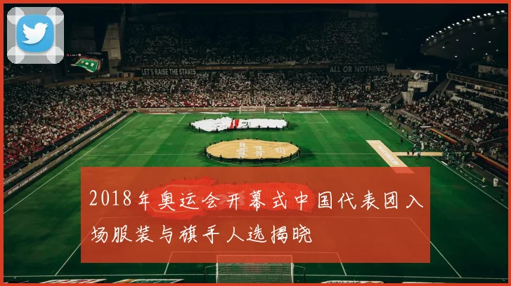 2018年奥运会开幕式中国代表团入场服装与旗手人选揭晓